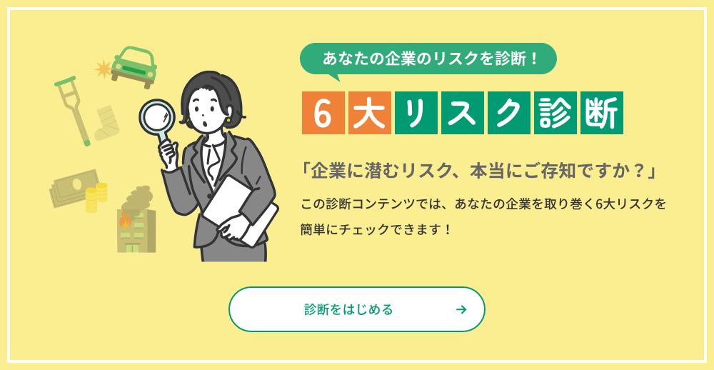 あなたの企業のリスクを診断！ 6大リスク診断 「企業に潜むリスク、本当にご存じですか？」この診断コンテンツでは、あなたの企業を取り巻く6大リスクを簡単にチェックできます！