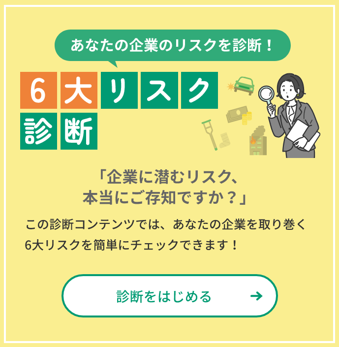 あなたの企業のリスクを診断！ 6大リスク診断 「企業に潜むリスク、本当にご存じですか？」この診断コンテンツでは、あなたの企業を取り巻く6大リスクを簡単にチェックできます！