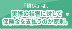 「損保」は、実際の損害に対して保険金を支払うのが原則。