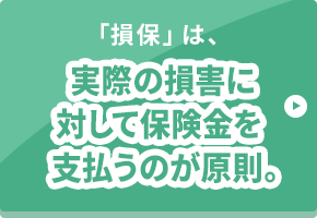 「損保」は、実際の損害に対して保険金を支払うのが原則。